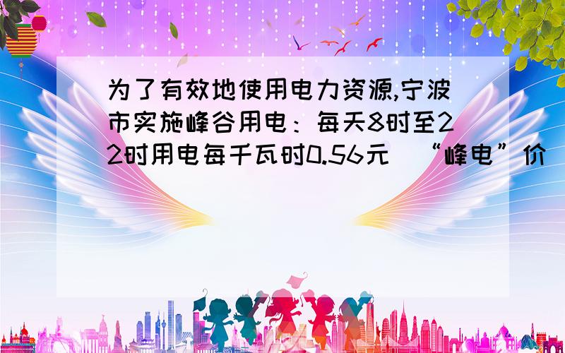 为了有效地使用电力资源,宁波市实施峰谷用电：每天8时至22时用电每千瓦时0.56元（“峰电”价）,22时至次日8时每千瓦时0.28元（“谷电”价）,而不分时段（峰谷）的居民用电每千瓦时0.53元,