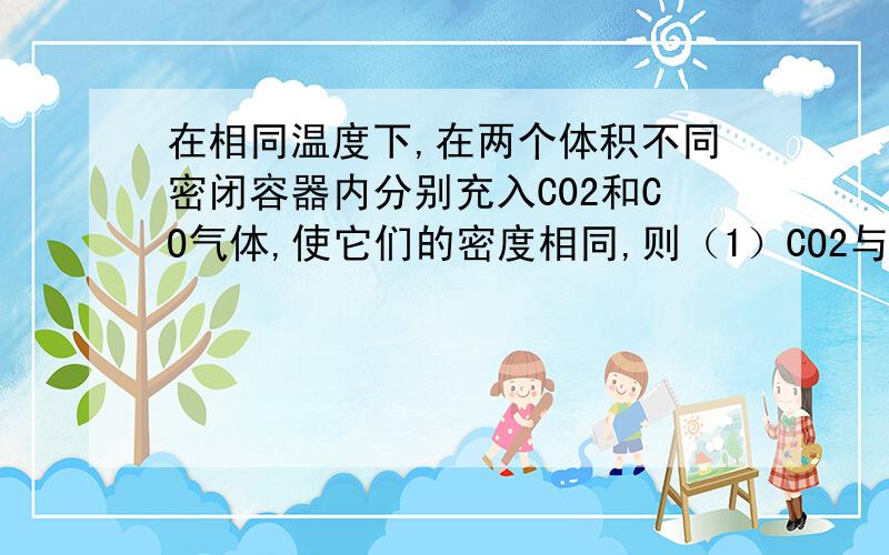 在相同温度下,在两个体积不同密闭容器内分别充入C02和CO气体,使它们的密度相同,则（1）CO2与CO的物质的量比为（2）CO2和CO的压强比为（3）CO2和CO中所含氧原子的个数比为