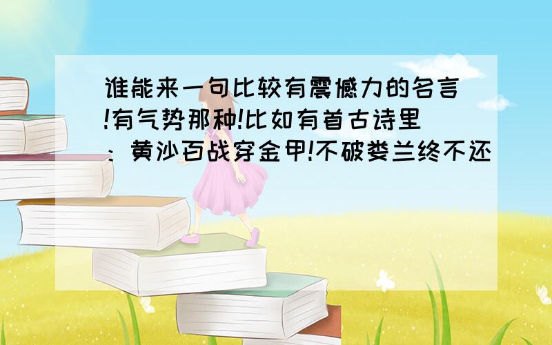 谁能来一句比较有震憾力的名言!有气势那种!比如有首古诗里：黄沙百战穿金甲!不破娄兰终不还