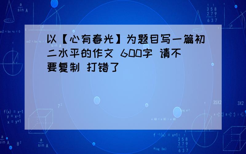 以【心有春光】为题目写一篇初二水平的作文 600字 请不要复制 打错了