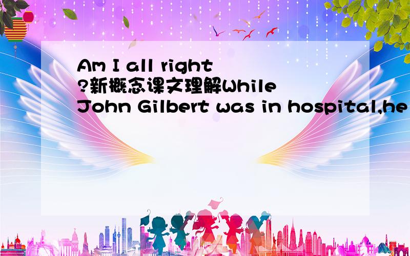 Am I all right?新概念课文理解While John Gilbert was in hospital,he asked his doctor to tell him whether his operation had been successful,but the doctor refused to do so.The following day,the patient asked for a bedside telephone.When he was a