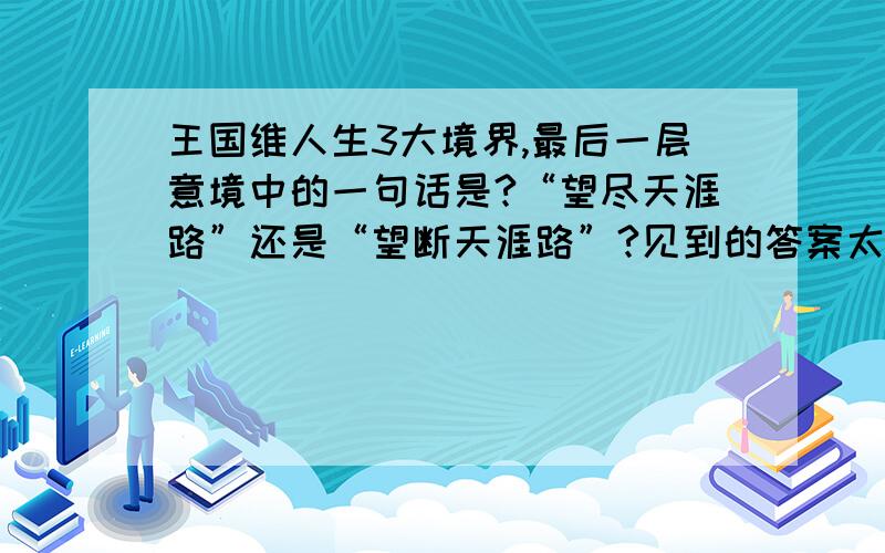 王国维人生3大境界,最后一层意境中的一句话是?“望尽天涯路”还是“望断天涯路”?见到的答案太不一样了,无外乎2个 望尽天涯路 和望断天涯路 是晏殊作的词吧 不知道晏殊的原作是那个?