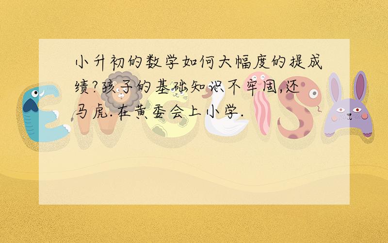 小升初的数学如何大幅度的提成绩?孩子的基础知识不牢固,还马虎.在黄委会上小学.