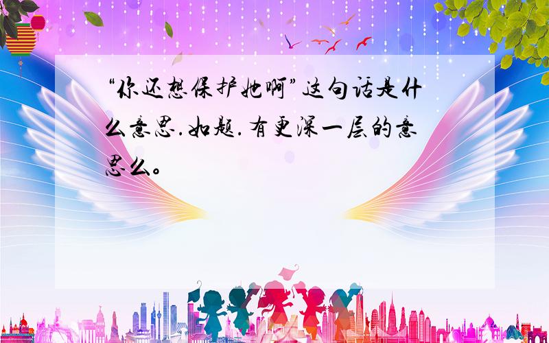 “你还想保护她啊”这句话是什么意思.如题.有更深一层的意思么。