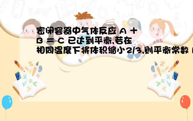 密闭容器中气体反应 A ＋ B ＝ C 已达到平衡,若在相同温度下将体积缩小2/3,则平衡常数 KΘ 将变为原来的A 2 倍 B 2 / 3 C 1 / 3 D 不变