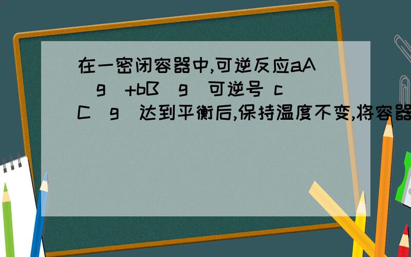 在一密闭容器中,可逆反应aA(g)+bB(g)可逆号 cC(g)达到平衡后,保持温度不变,将容器的容积缩小为原来的二分之一,当重新达到平衡时,C的浓度是原来的1.5倍.下列说法正确的是（ ）A、平衡向正反