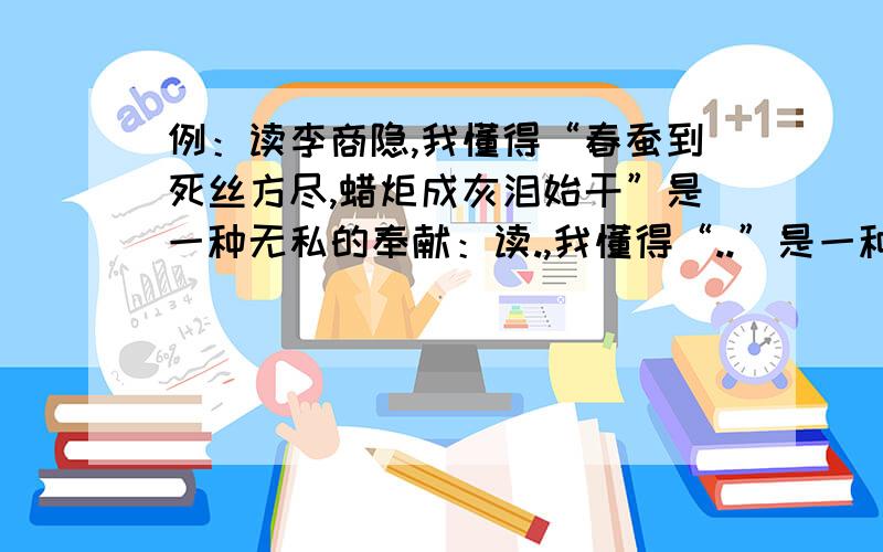 例：读李商隐,我懂得“春蚕到死丝方尽,蜡炬成灰泪始干”是一种无私的奉献：读.,我懂得“..”是一种 .读.,我懂得“.“是一种.改变诗人,不改变句式.造句,.