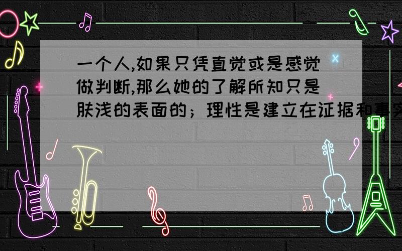 一个人,如果只凭直觉或是感觉做判断,那么她的了解所知只是肤浅的表面的；理性是建立在证据和事实之上往往不是先前认知和知识之上的,也不是某一道德观念之上的.请问大侠们,你们明白