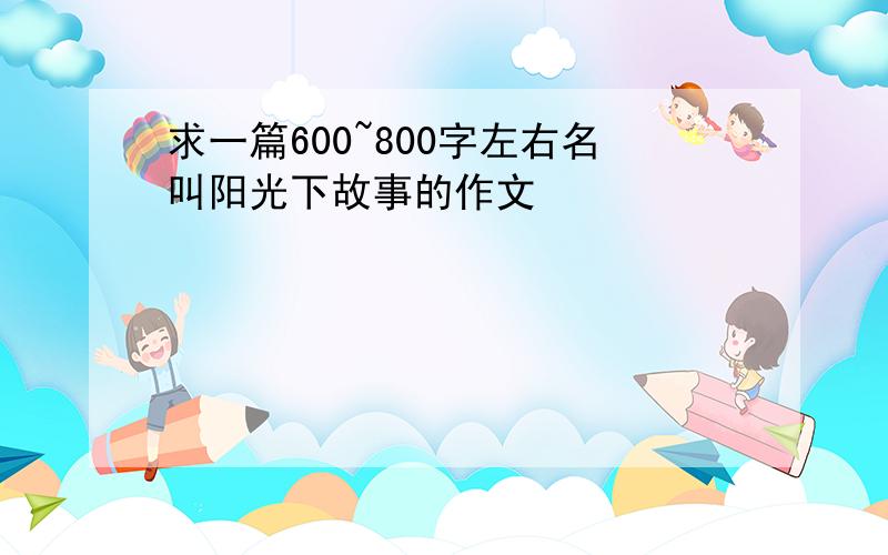 求一篇600~800字左右名叫阳光下故事的作文