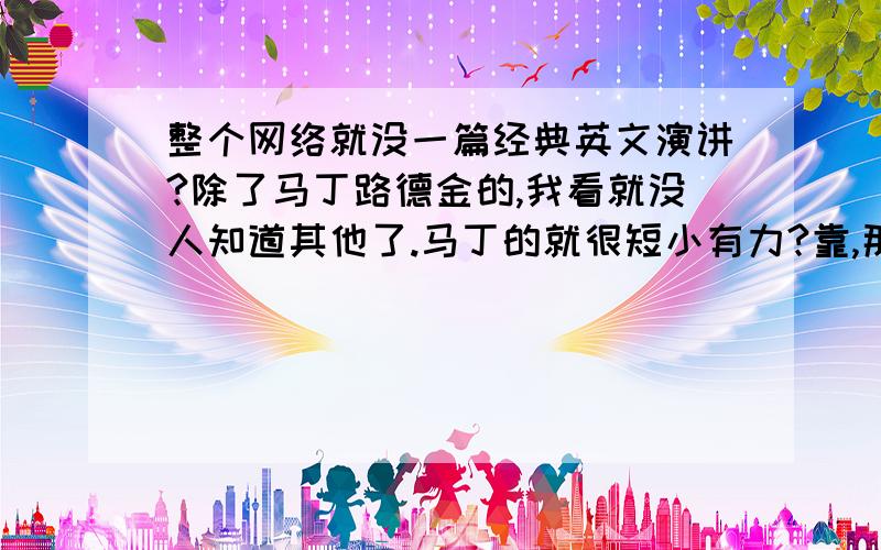 整个网络就没一篇经典英文演讲?除了马丁路德金的,我看就没人知道其他了.马丁的就很短小有力?靠,那么大长篇我也背不下啊.有没有500字以内,有具有励志,激励人奋斗,激励人撞墙都不怕的演