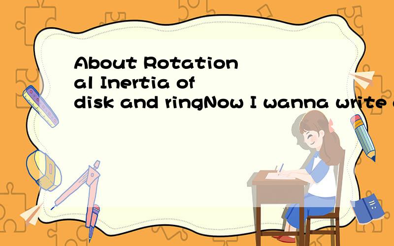 About Rotational Inertia of disk and ringNow I wanna write a report about the PHY EXPERIMENT..The title is Rotational Inertia of disk and ring..But I dont know how to write...I need help..I need these point about this PHY EXPERIMENT1.Aim 2.Precaution