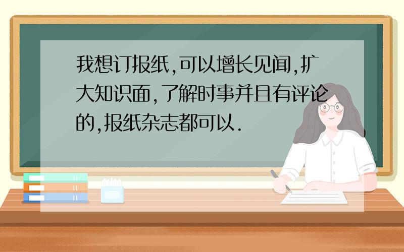 我想订报纸,可以增长见闻,扩大知识面,了解时事并且有评论的,报纸杂志都可以.