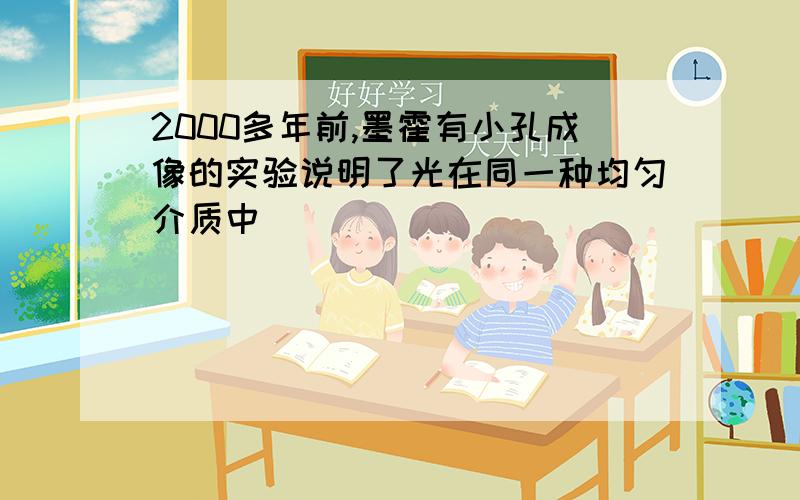 2000多年前,墨霍有小孔成像的实验说明了光在同一种均匀介质中