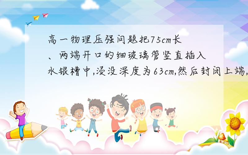 高一物理压强问题把75cm长、两端开口的细玻璃管竖直插入水银槽中,浸没深度为63cm,然后封闭上端,再将玻璃管缓慢地竖直提出水银面,馆中留有水银柱长度为____cm（设大气压为1.0*10^5Pa）这道题