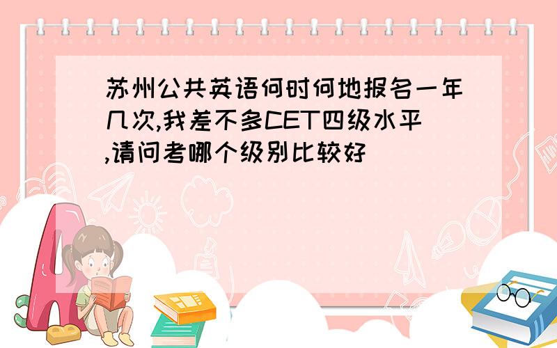 苏州公共英语何时何地报名一年几次,我差不多CET四级水平,请问考哪个级别比较好