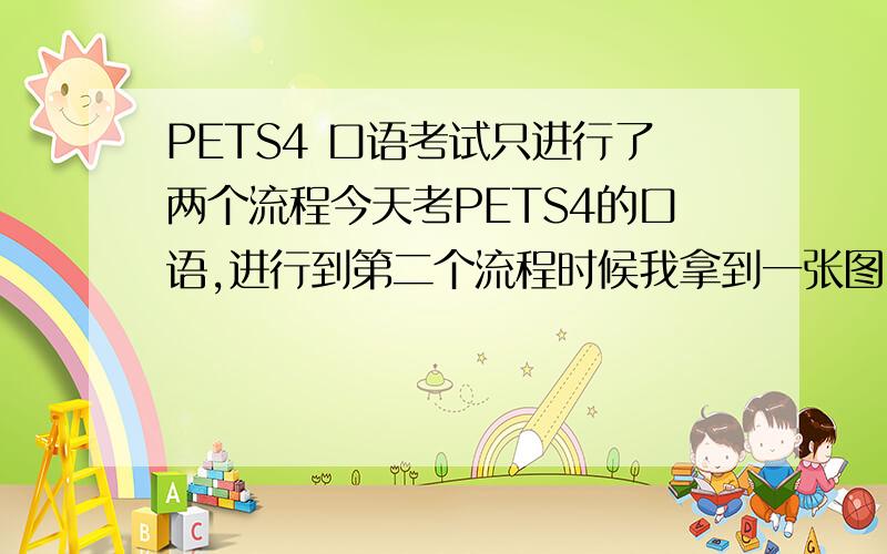 PETS4 口语考试只进行了两个流程今天考PETS4的口语,进行到第二个流程时候我拿到一张图,顿了一阵子开始说的,中间有些卡壳,另一个搭档也有点卡,结果老师没让我们进行第三个对话交流的流程