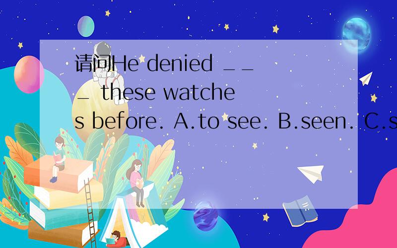 请问He denied ___ these watches before. A.to see. B.seen. C.seeing. D.to seeing