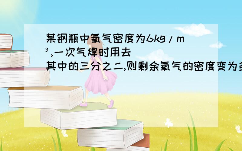 某钢瓶中氧气密度为6kg/m³,一次气焊时用去其中的三分之二,则剩余氧气的密度变为多少