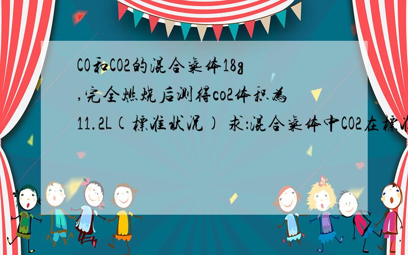 CO和CO2的混合气体18g,完全燃烧后测得co2体积为11.2L(标准状况) 求：混合气体中CO2在标准状况下的体积