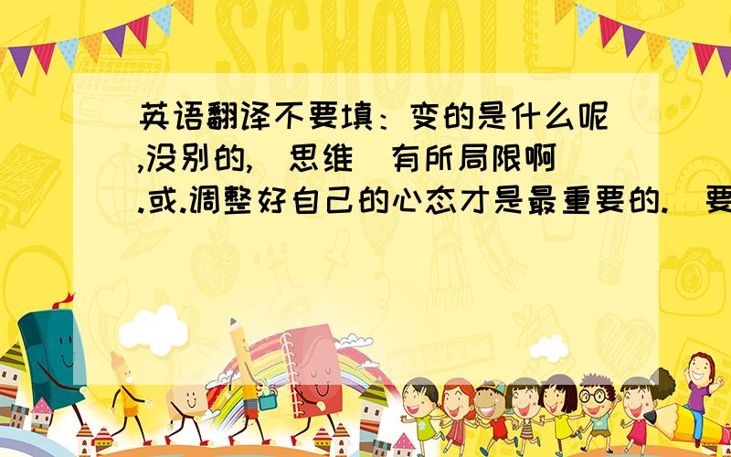 英语翻译不要填：变的是什么呢,没别的,（思维）有所局限啊.或.调整好自己的心态才是最重要的.（要字面解释）不要填：变的是什么呢,没别的,（思维）有所局限啊.或.调整好自己的心态才