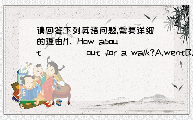 请回答下列英语问题,需要详细的理由!1、How about ____ out for a walk?A.wentB.goC.goesD.going2、I don't like cartoons.They are _____kids.A.of B.toC.forD.with