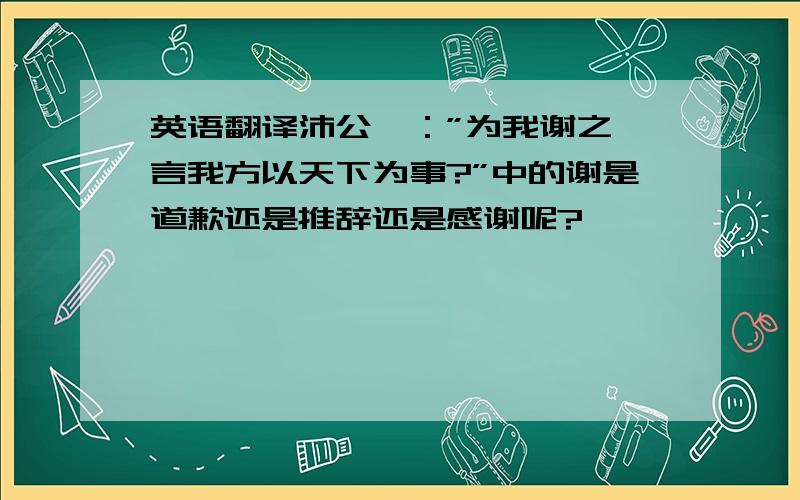 英语翻译沛公曰：”为我谢之,言我方以天下为事?”中的谢是道歉还是推辞还是感谢呢?