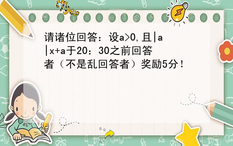 请诸位回答：设a>0,且|a|x+a于20：30之前回答者（不是乱回答者）奖励5分！