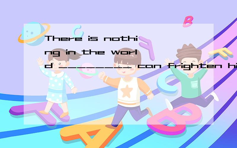 There is nothing in the world ________ can frighten him. A.that B.which C.who D.whomThere is nothing in the world ________ can frighten him.A.that B.which C.who D.whom选择A  为什么?请帮助详细说明一下吧!