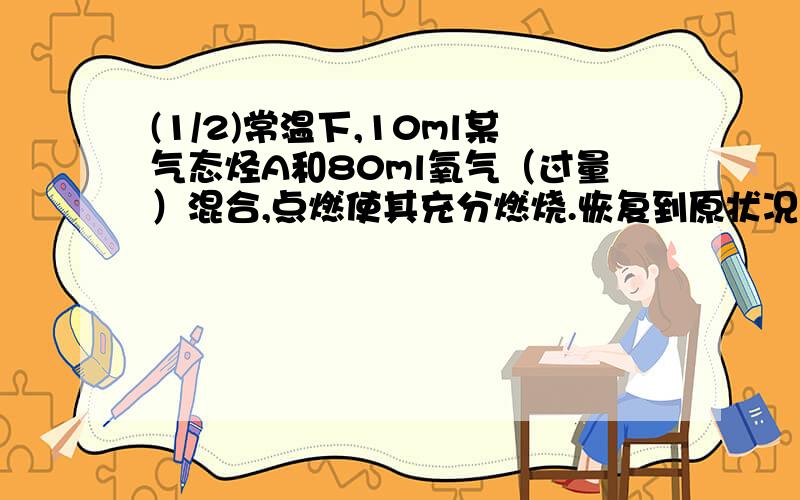 (1/2)常温下,10ml某气态烃A和80ml氧气（过量）混合,点燃使其充分燃烧.恢复到原状况时,残留气体体积...(1/2)常温下,10ml某气态烃A和80ml氧气（过量）混合,点燃使其充分燃烧.恢复到原状况时,残留