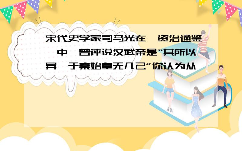 宋代史学家司马光在《资治通鉴》中,曾评说汉武帝是“其所以异,于秦始皇无几已”你认为从