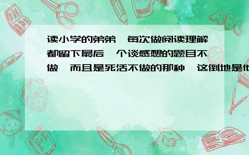 读小学的弟弟,每次做阅读理解都留下最后一个谈感想的题目不做,而且是死活不做的那种,这倒地是他不会,还是他太懒了,想不都不想呢?如果是他不会应该怎么教?如果是他太懒应该什么让他做