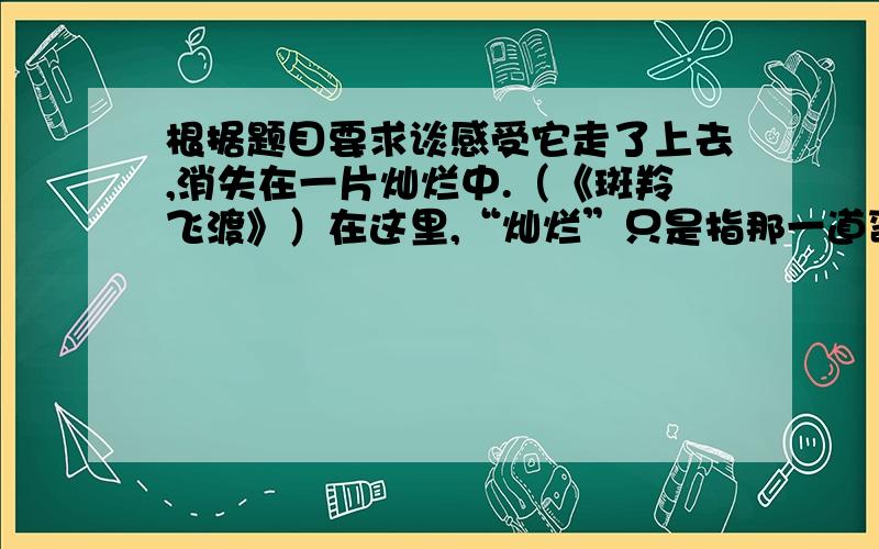 根据题目要求谈感受它走了上去,消失在一片灿烂中.（《斑羚飞渡》）在这里,“灿烂”只是指那一道弯弯的彩虹吗?