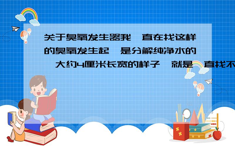 关于臭氧发生器我一直在找这样的臭氧发生起,是分解纯净水的,大约4厘米长宽的样子,就是一直找不到,有谁知道哪里有的卖啊,还有价钱多少,