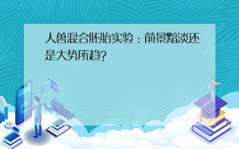 人兽混合胚胎实验：前景黯淡还是大势所趋?