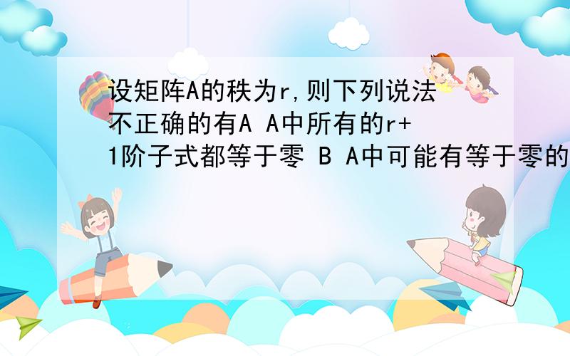 设矩阵A的秩为r,则下列说法不正确的有A A中所有的r+1阶子式都等于零 B A中可能有等于零的r阶子式C A中存在着不等于零的阶子式 C A中所有的r-1阶子式都等于零