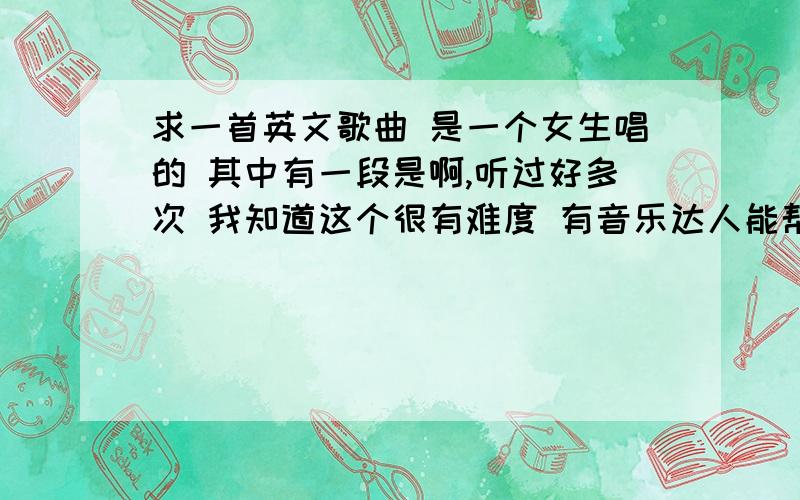 求一首英文歌曲 是一个女生唱的 其中有一段是啊,听过好多次 我知道这个很有难度 有音乐达人能帮忙下吗 哎 怎么办啊 那首歌应该知名度很高呀 好多地方都听到过