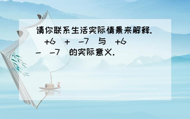 请你联系生活实际情景来解释.（+6）+（-7）与（+6）-（-7）的实际意义.