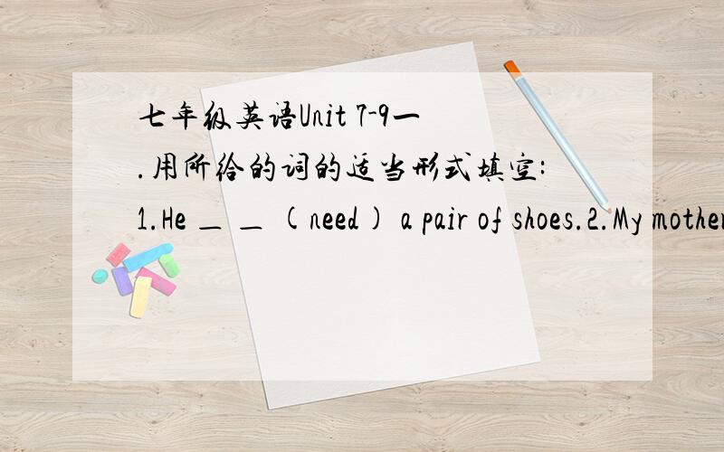 七年级英语Unit 7-9一.用所给的词的适当形式填空:1.He ＿ ＿ (need) a pair of shoes.2.My mother and father ＿ ＿ (walk) to the office every day.二.用适当的介词或副词填空：1.What ＿ this blue shirt?It looks very nice.