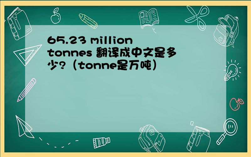 65.23 million tonnes 翻译成中文是多少?（tonne是万吨）