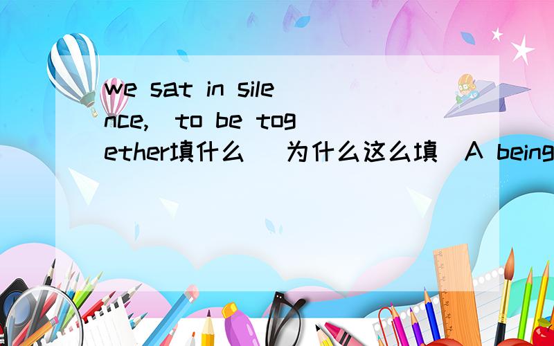 we sat in silence,_to be together填什么 （为什么这么填）A being content B contenting Ccontent Dcontented