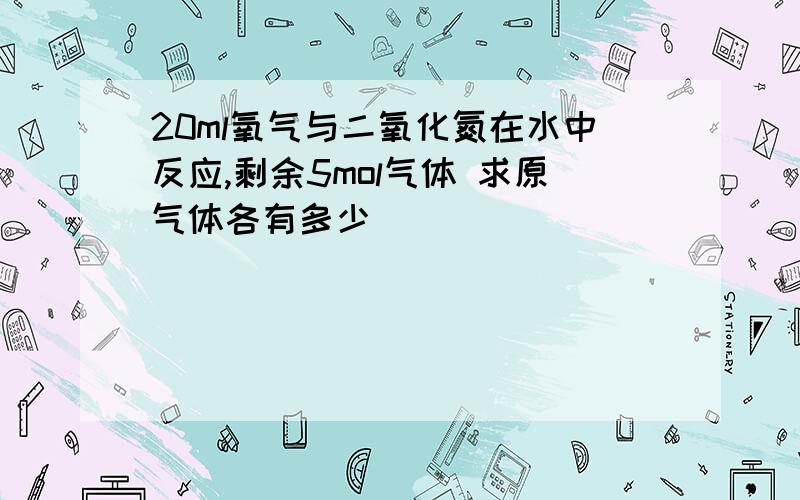 20ml氧气与二氧化氮在水中反应,剩余5mol气体 求原气体各有多少