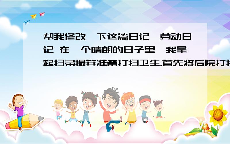 帮我修改一下这篇日记,劳动日记 在一个晴朗的日子里,我拿起扫帚撮箕准备打扫卫生.首先将后院打扫一遍,将垃圾倒进垃圾桶.然后在到自己房间先将桌子上杂乱的书收拾整齐,再将桌子用抹布