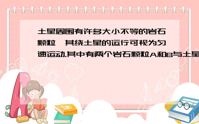 土星周围有许多大小不等的岩石颗粒,其绕土星的运行可视为匀速运动.其中有两个岩石颗粒A和B与土星中心距离分别为rA=8.0*10^4km和rB=1.2*10^5km.忽略所有岩石颗粒的相互作用.求:(结果可用根式表