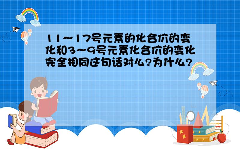 11～17号元素的化合价的变化和3～9号元素化合价的变化完全相同这句话对么?为什么?