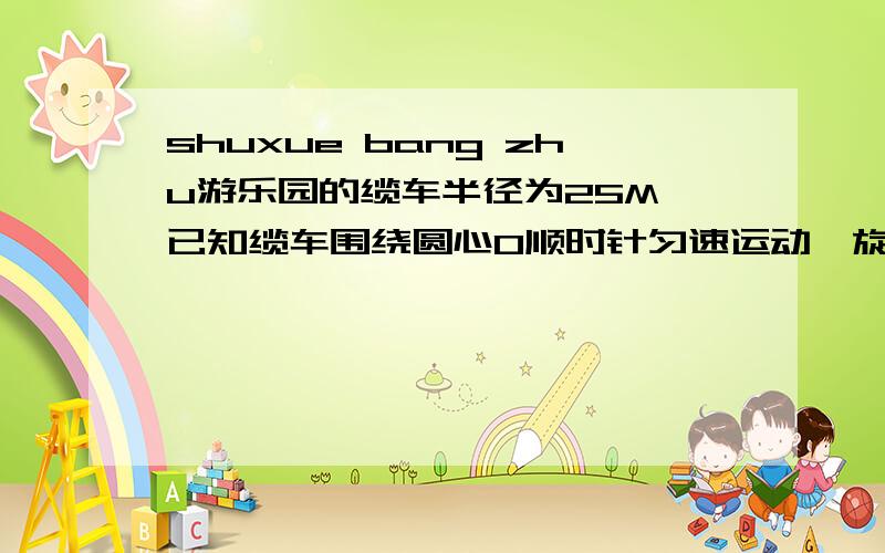 shuxue bang zhu游乐园的缆车半径为25M,已知缆车围绕圆心O顺时针匀速运动,旋转一周用12分,某人从缆车的最低处(地面)乘车,问经过4分后,这个人距离地面CD高度多少米(地面水横直一条线标为CD)?(缆