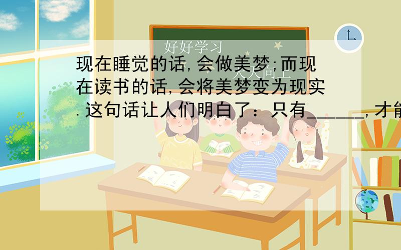 现在睡觉的话,会做美梦;而现在读书的话,会将美梦变为现实.这句话让人们明白了：只有______,才能______