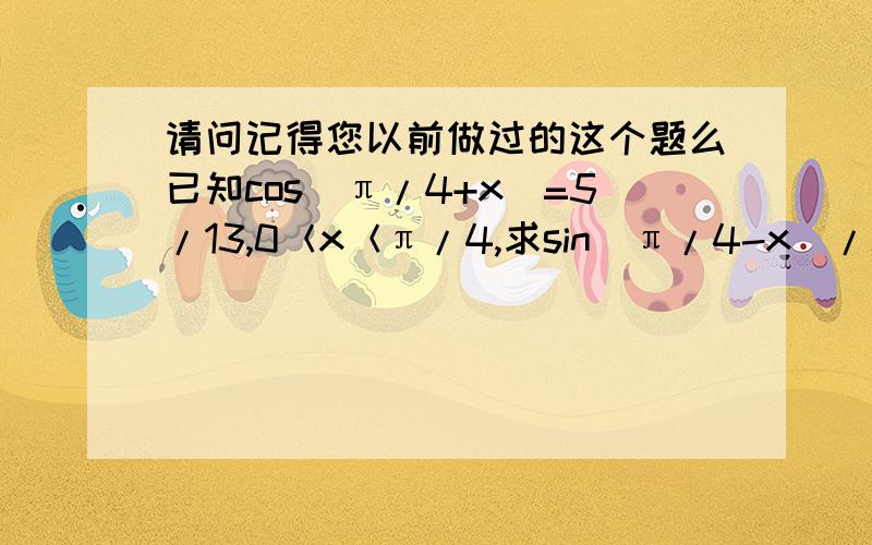 请问记得您以前做过的这个题么已知cos(π/4+x)=5/13,0＜x＜π/4,求sin(π/4-x)/cos2x因为π/4+x和π/4-x是互余的（和是π/2）,所以cos(π/4+x）=sin(π/4-x)=5/13因为0＜x＜π/4所以sin(π/4+x)=12/13 (因为π/4+x为第一