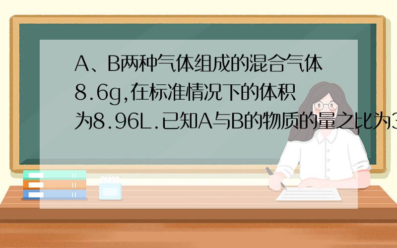 A、B两种气体组成的混合气体8.6g,在标准情况下的体积为8.96L.已知A与B的物质的量之比为3:1,相对分子质量之比为14:1,由此可以推断A可以是什么或什么,B可能是