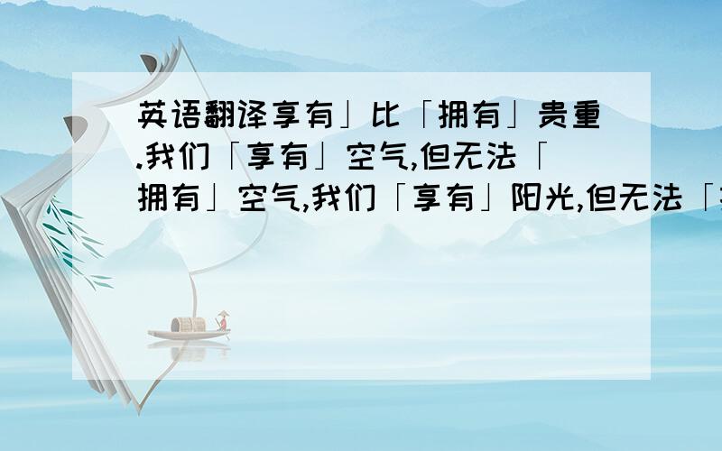 英语翻译享有」比「拥有」贵重.我们「享有」空气,但无法「拥有」空气,我们「享有」阳光,但无法「拥有」太阳.同样的,我们享用友情亲情,但没办法,也不该想「拥有」那个友人亲人,我们也