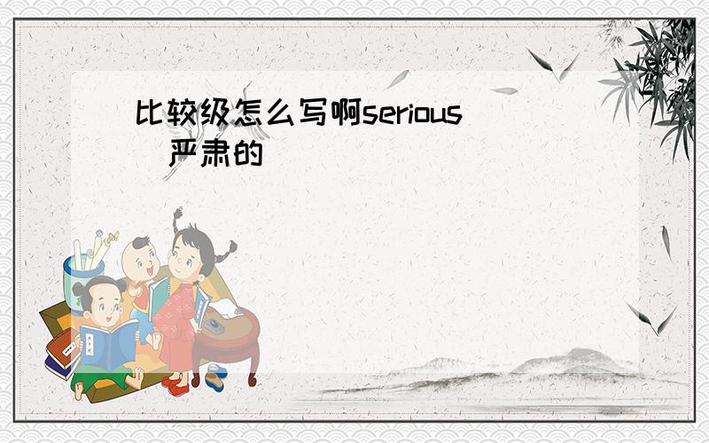 比较级怎么写啊serious（严肃的）